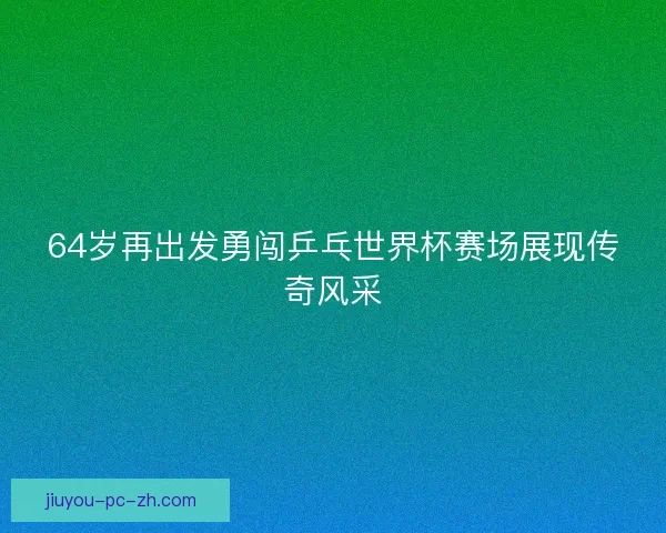 64岁再出发勇闯乒乓世界杯赛场展现传奇风采