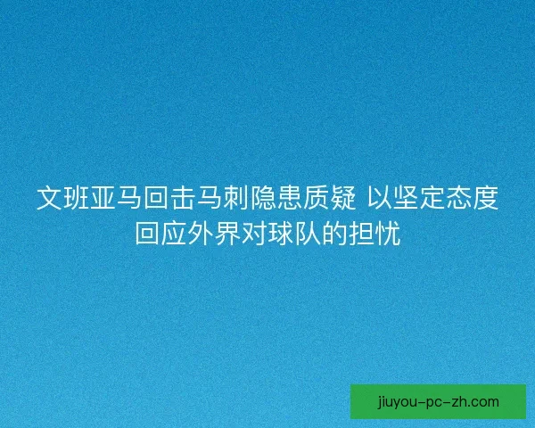 文班亚马回击马刺隐患质疑 以坚定态度回应外界对球队的担忧