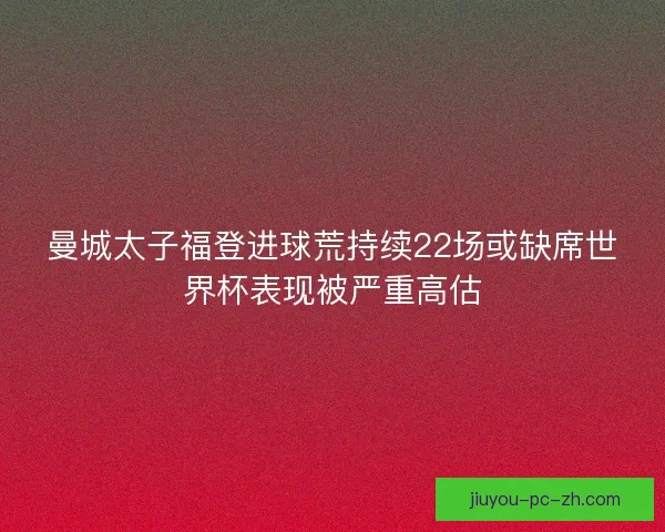 曼城太子福登进球荒持续22场或缺席世界杯表现被严重高估