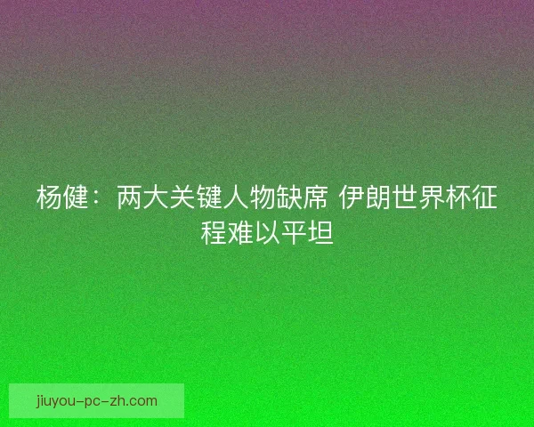 杨健：两大关键人物缺席 伊朗世界杯征程难以平坦