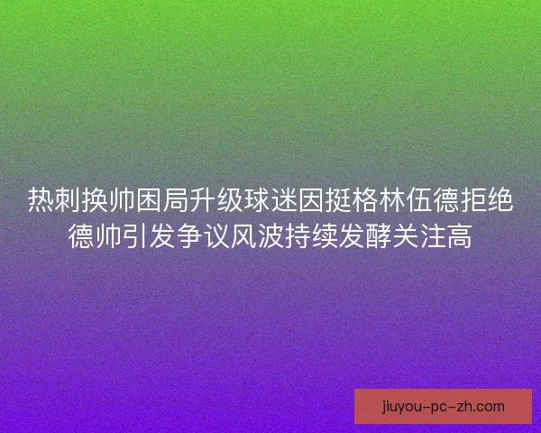 热刺换帅困局升级球迷因挺格林伍德拒绝德帅引发争议风波持续发酵关注高