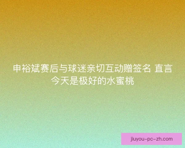 申裕斌赛后与球迷亲切互动赠签名 直言今天是极好的水蜜桃