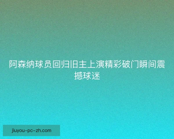 阿森纳球员回归旧主上演精彩破门瞬间震撼球迷