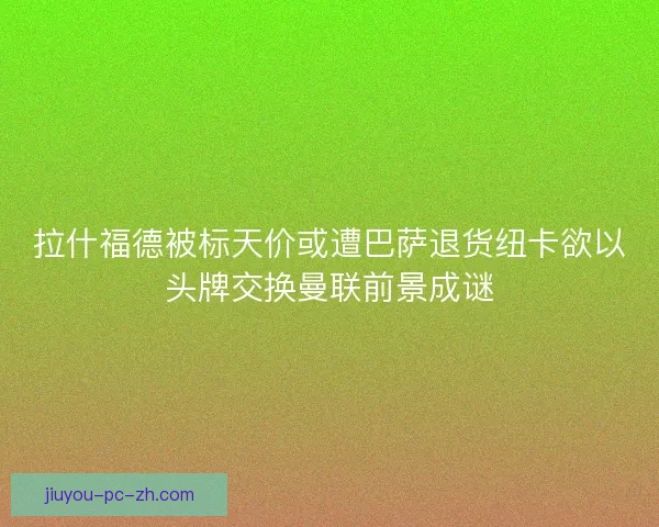 拉什福德被标天价或遭巴萨退货纽卡欲以头牌交换曼联前景成谜
