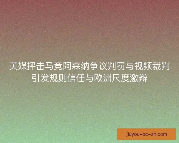 英媒抨击马竞阿森纳争议判罚与视频裁判引发规则信任与欧洲尺度激辩