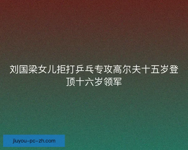 刘国梁女儿拒打乒乓专攻高尔夫十五岁登顶十六岁领军