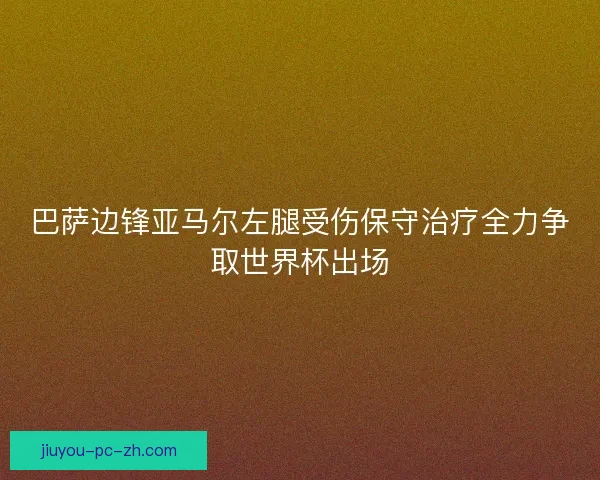 巴萨边锋亚马尔左腿受伤保守治疗全力争取世界杯出场