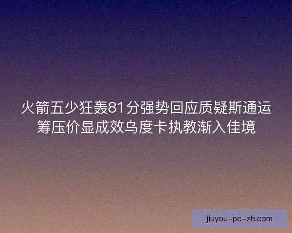火箭五少狂轰81分强势回应质疑斯通运筹压价显成效乌度卡执教渐入佳境