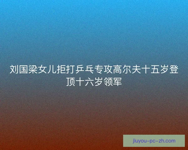 刘国梁女儿拒打乒乓专攻高尔夫十五岁登顶十六岁领军