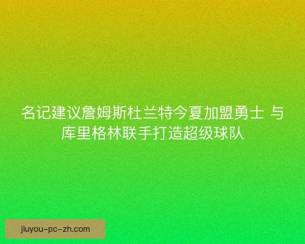 名记建议詹姆斯杜兰特今夏加盟勇士 与库里格林联手打造超级球队