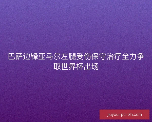 巴萨边锋亚马尔左腿受伤保守治疗全力争取世界杯出场
