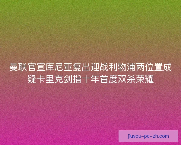 曼联官宣库尼亚复出迎战利物浦两位置成疑卡里克剑指十年首度双杀荣耀