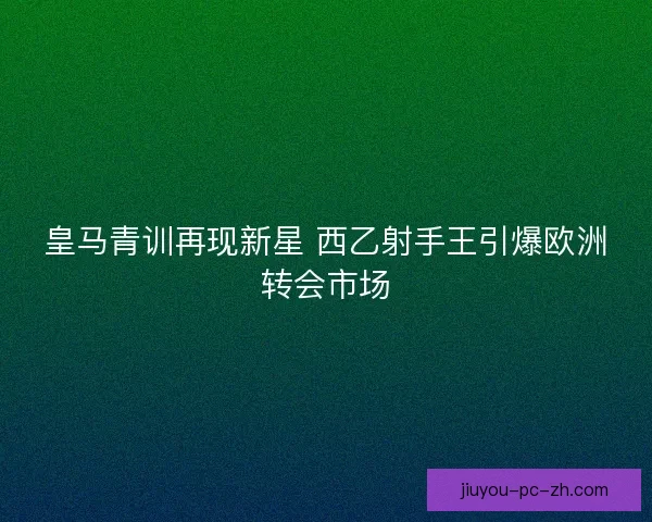 皇马青训再现新星 西乙射手王引爆欧洲转会市场