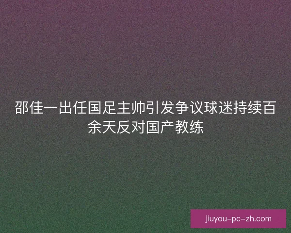 邵佳一出任国足主帅引发争议球迷持续百余天反对国产教练