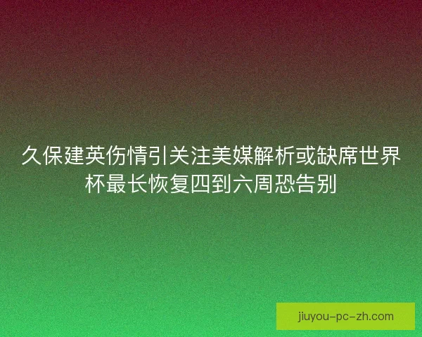 久保建英伤情引关注美媒解析或缺席世界杯最长恢复四到六周恐告别