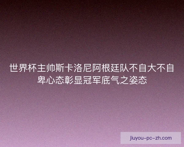 世界杯主帅斯卡洛尼阿根廷队不自大不自卑心态彰显冠军底气之姿态