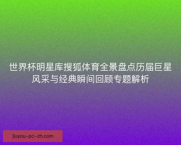 世界杯明星库搜狐体育全景盘点历届巨星风采与经典瞬间回顾专题解析 世界杯明星库搜狐体育全景盘点历届巨星风采与经典瞬间回顾专题解析
