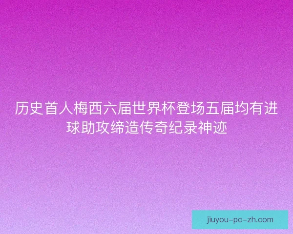 历史首人梅西六届世界杯登场五届均有进球助攻缔造传奇纪录神迹 历史首人梅西六届世界杯登场五届均有进球助攻缔造传奇纪录神迹